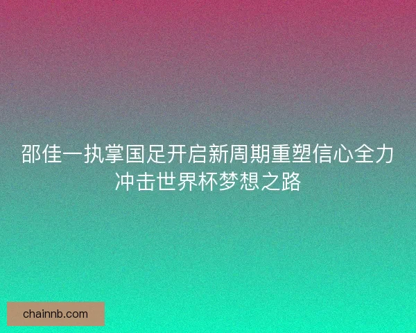 邵佳一执掌国足开启新周期重塑信心全力冲击世界杯梦想之路